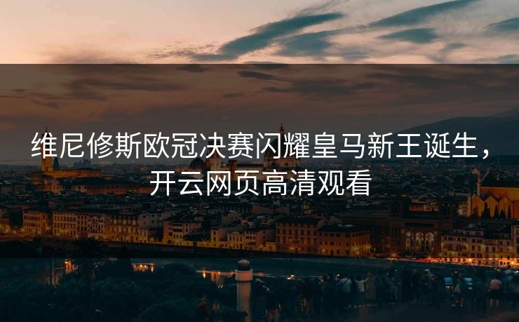 维尼修斯欧冠决赛闪耀皇马新王诞生，开云网页高清观看