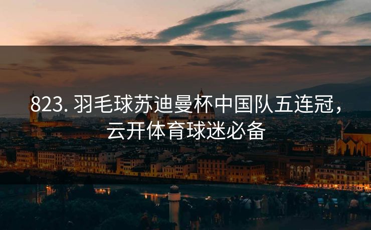 823. 羽毛球苏迪曼杯中国队五连冠，云开体育球迷必备