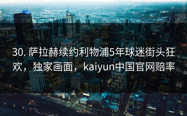 30. 萨拉赫续约利物浦5年球迷街头狂欢,独家画面,kaiyun中国官网赔率 30. 萨拉赫续约利物浦5年球迷街头狂欢,独家画面,kaiyun中国官网赔率