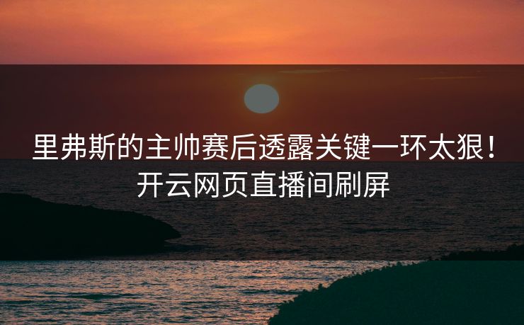 里弗斯的主帅赛后透露关键一环太狠！开云网页直播间刷屏
