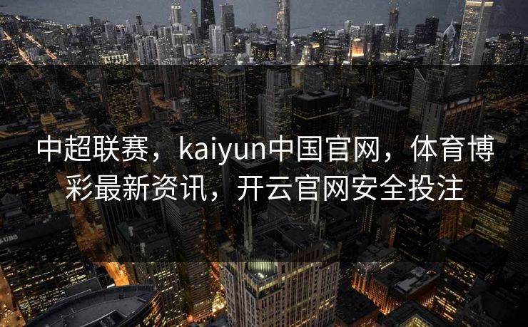 中超联赛，kaiyun中国官网，体育博彩最新资讯，开云官网安全投注