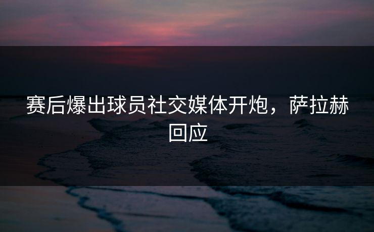 赛后爆出球员社交媒体开炮，萨拉赫回应