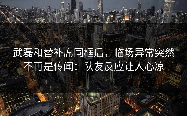 武磊和替补席同框后，临场异常突然不再是传闻：队友反应让人心凉