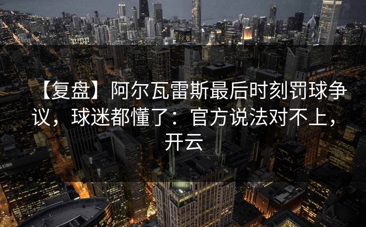 【复盘】阿尔瓦雷斯最后时刻罚球争议，球迷都懂了：官方说法对不上，开云